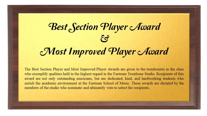 Best Section and Most Improved Player Award: The Best Section Player and Most Improved Player Awards are given to the trombonists in the class who exemplify qualities held in the highest regard in the Eastman Trombone Studio. Recipients of this award are not only outstanding musicians, but are dedicated, kind, and hardworking students who enrich the academic environment at the Eastman School of Music. These awards are dictated by the members of the studio who nominate and ultimately vote to select the recipients. 